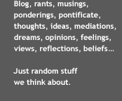 A note about our blog posts: Blog, rants, musings, ponderings, pontificate, thoughts, ideas, mediations, dreams, opinions, feelings, views, reflections, beliefs...Just random stuff we think about.